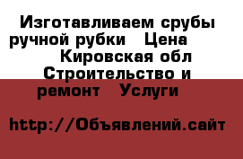 Изготавливаем срубы ручной рубки › Цена ­ 7 500 - Кировская обл. Строительство и ремонт » Услуги   